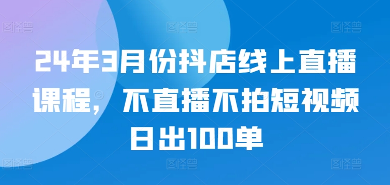24年3月份抖店线上直播课程，不直播不拍短视频日出100单-沐涵网络科技