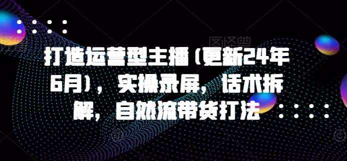 打造运营型主播(更新25年5月)，实操录屏，话术拆解，自然流带货打法-沐涵网络科技