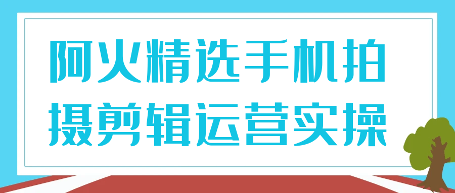阿火精选手机拍摄剪辑运营实操-沐涵网络科技