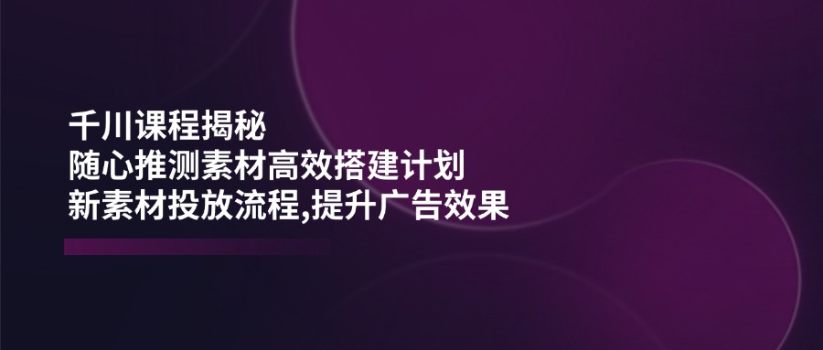 （14317期）千川课程揭秘：随心推测素材高效搭建计划,新素材投放流程,提升广告效果-沐涵网络科技